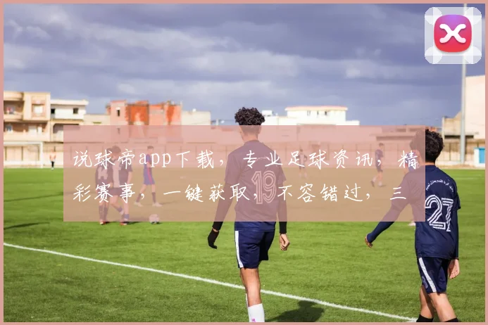 说球帝app下载，专业足球资讯，精彩赛事，一键获取，不容错过，三步轻松下载