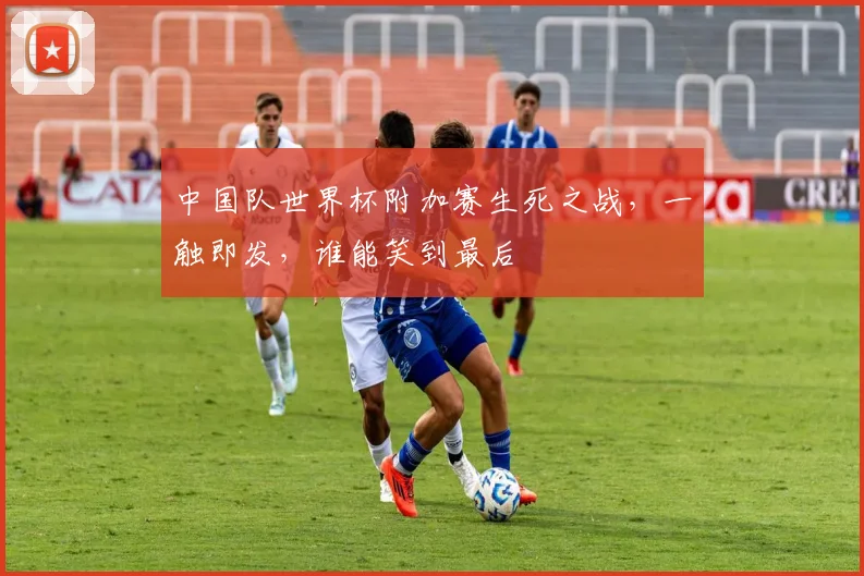 中国队世界杯附加赛生死之战，一触即发，谁能笑到最后