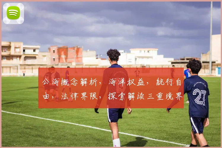 公海概念解析，海洋权益，航行自由，法律界限，探索解读三重境界