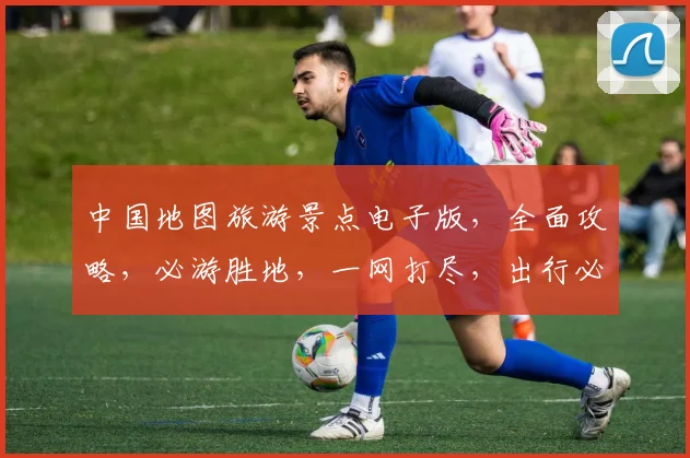 中国地图旅游景点电子版，全面攻略，必游胜地，一网打尽，出行必备，三步走