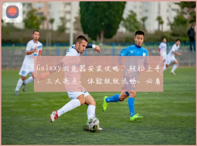Galaxy浏览器安装攻略，轻松上手，三大亮点，体验极致流畅，必看教程